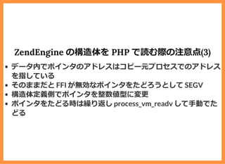 ZendEngine の構造体を PHP で読む際の注意点(3)
データ内でポインタのアドレスはコピー元プロセスでのアドレス
を指している
そのままだと FFI が無効なポインタをたどろうとして SEGV
構造体定義側でポインタを整数値型に変更
ポインタをたどる時は繰り返し process_vm_readv して⼿動でた
どる
 