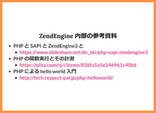 ZendEngine 内部の参考資料
PHP と SAPI と ZendEngine3 と
PHP の関数実⾏とその計測
PHP による hello world ⼊⾨
https://www.slideshare.net/do_aki/php-sapi-zendengine3
https://qiita.com/sj-i/items/836fa5a5e246961c40b6
http://tech.respect-pal.jp/php-helloworld/
 