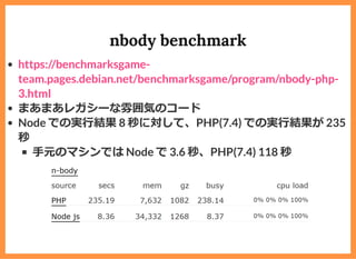 nbody benchmark
まあまあレガシーな雰囲気のコード
Node での実⾏結果 8 秒に対して、PHP(7.4) での実⾏結果が 235
秒
⼿元のマシンでは Node で 3.6 秒、PHP(7.4) 118 秒
https://benchmarksgame-
team.pages.debian.net/benchmarksgame/program/nbody-php-
3.html
 