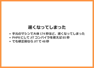 遅くなってしまった
⼿元のマシンで⼤体 174 秒ほど、遅くなってしまった
PHP8 にして JIT コンパイラを使えば 85 秒
でも修正前なら JIT で 48 秒
 