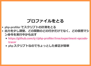 プロファイルをとる
php-pro ler でスクリプトの計測をとる
出⼒を少し調整、どの関数のどの⾏かだけでなく、どの仮想マシ
ン命令を実⾏中かも出す
php スクリプトなのでちょっとした修正が簡単
https://github.com/sj-i/php-pro ler/tree/experiment-opcode-
tracer
 