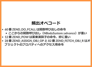 頻出オペコード
60 番 ZEND_DO_FCALL は関数呼び出しの命令
ここからの関数呼び出し（NBodySystem::advance）が重い
12 番 ZEND_POW は累乗演算⼦の命令、妙に重い
28 番 ZEND_ASSIGN_OBJ_OP と 82 番 ZEND_FETCH_OBJ_R はオ
ブジェクトのプロパティへのアクセス⽤命令
 