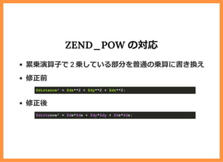 ZEND_POW の対応
累乗演算⼦で 2 乗している部分を普通の乗算に書き換え
修正前
修正後
$distance&sup2; = $dx**2 + $dy**2 + $dz**2;
$distance&sup2; = $dx*$dx + $dy*$dy + $dz*$dz;
 