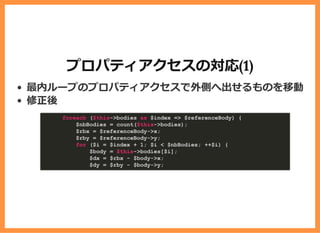 プロパティアクセスの対応(1)
最内ループのプロパティアクセスで外側へ出せるものを移動
修正後
foreach ($this->bodies as $index => $referenceBody) {
$nbBodies = count($this->bodies);
$rbx = $referenceBody->x;
$rby = $referenceBody->y;
for ($i = $index + 1; $i < $nbBodies; ++$i) {
$body = $this->bodies[$i];
$dx = $rbx - $body->x;
$dy = $rby - $body->y;
 