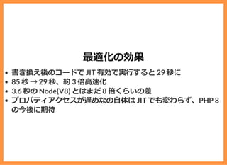 最適化の効果
書き換え後のコードで JIT 有効で実⾏すると 29 秒に
85 秒 &rarr; 29 秒、約 3 倍⾼速化
3.6 秒の Node(V8) とはまだ 8 倍くらいの差
プロパティアクセスが遅めなの⾃体は JIT でも変わらず、PHP 8
の今後に期待
 