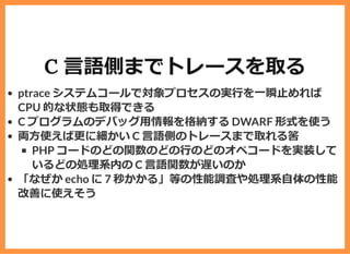 C ⾔語側までトレースを取る
ptrace システムコールで対象プロセスの実⾏を⼀瞬⽌めれば
CPU 的な状態も取得できる
C プログラムのデバッグ⽤情報を格納する DWARF 形式を使う
両⽅使えば更に細かい C ⾔語側のトレースまで取れる筈
PHP コードのどの関数のどの⾏のどのオペコードを実装して
いるどの処理系内の C ⾔語関数が遅いのか
「なぜか echo に 7 秒かかる」等の性能調査や処理系⾃体の性能
改善に使えそう
 