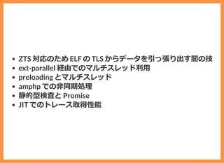 ZTS 対応のため ELF の TLS からデータを引っ張り出す闇の技
ext-parallel 経由でのマルチスレッド利⽤
preloading とマルチスレッド
amphp での⾮同期処理
静的型検査と Promise
JIT でのトレース取得性能
 