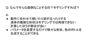 Q: なんでそんな面倒なことするの？モデリングすれば？
A:
● 動作に合わせて傾いたり波が立ったりする
液体の複雑な形状はモデリングでは再現できない
計算したほうが都合が良い
● パラメータを変更するだけで様々な形状、色のボトルを
生成することができる
 