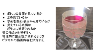 ● ボトルの表面を見ているか
● 水を見ているか
● 水面を表面/裏面から見ているか
● 見えている水面は
ガラスに遮蔽されるか
等の場合分けを行い、
物理的に整合性が取れるような
ピクセルの描画内容を決定する
 