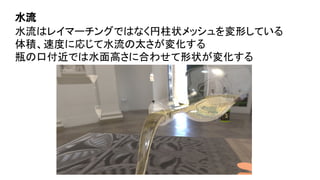 水流はレイマーチングではなく円柱状メッシュを変形している
体積、速度に応じて水流の太さが変化する
瓶の口付近では水面高さに合わせて形状が変化する
水流
 