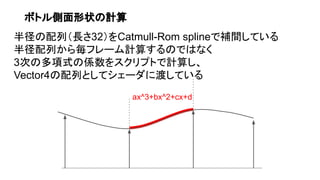 ボトル側面形状の計算
半径の配列（長さ32）をCatmull-Rom splineで補間している
半径配列から毎フレーム計算するのではなく
3次の多項式の係数をスクリプトで計算し、
Vector4の配列としてシェーダに渡している
ax^3+bx^2+cx+d
 