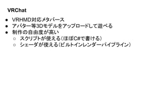 VRChat
● VRHMD対応メタバース
● アバター等3Dモデルをアップロードして遊べる
● 制作の自由度が高い
○ スクリプトが使える（ほぼC#で書ける）
○ シェーダが使える（ビルトインレンダーパイプライン）
 
