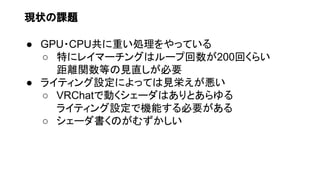 現状の課題
● GPU・CPU共に重い処理をやっている
○ 特にレイマーチングはループ回数が200回くらい
距離関数等の見直しが必要
● ライティング設定によっては見栄えが悪い
○ VRChatで動くシェーダはありとあらゆる
ライティング設定で機能する必要がある
○ シェーダ書くのがむずかしい
 