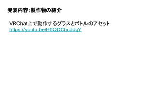発表内容：製作物の紹介
VRChat上で動作するグラスとボトルのアセット
https://youtu.be/H6QDChcddqY
 