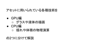 アセットに用いられている各種技術を
● GPU編
○ グラスや液体の描画
● CPU編
○ 揺れや体積の物理演算
の2つに分けて解説
 