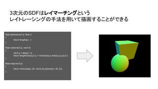 3次元のSDFはレイマーチングという
レイトレーシングの手法を用いて描画することができる
float sphere(vec3 p, float r)
{
return length(p) - r;
}
float cube(vec3 p, vec3 b)
{
vec3 q = abs(p) - b;
return length(max(q,0.)) + min(max(q.x,max(q.y,q.z)),0.);
}
float map(vec3 p)
{
return min(cube(p-.25, vec3(.5)),sphere(p+.25,.5));
}
 