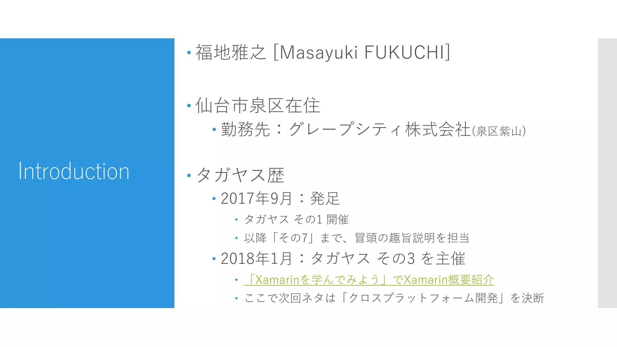 Introduction
 福地雅之 [Masayuki FUKUCHI]
 仙台市泉区在住
 勤務先：グレープシティ株式会社(泉区紫山)
 タガヤス歴
 2017年9月：発足
 タガヤス その1 開催
 以降「その7」まで、冒頭の趣旨説明を担当
 2018年1月：タガヤス その3 を主催
 「Xamarinを学んでみよう」でXamarin概要紹介
 ここで次回ネタは「クロスプラットフォーム開発」を決断
 