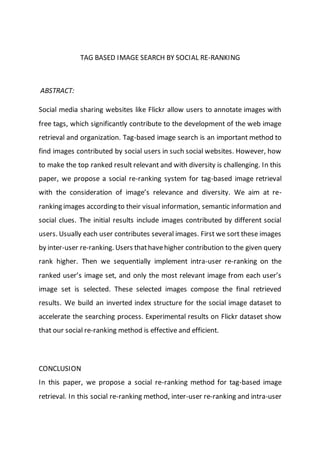 TAG BASED IMAGE SEARCH BY SOCIAL RE-RANKING
ABSTRACT:
Social media sharing websites like Flickr allow users to annotate images with
free tags, which significantly contribute to the development of the web image
retrieval and organization. Tag-based image search is an important method to
find images contributed by social users in such social websites. However, how
to make the top ranked result relevant and with diversity is challenging. In this
paper, we propose a social re-ranking system for tag-based image retrieval
with the consideration of image’s relevance and diversity. We aim at re-
ranking images according to their visual information, semantic information and
social clues. The initial results include images contributed by different social
users. Usually each user contributes several images. First we sort these images
by inter-user re-ranking. Users thathavehigher contribution to the given query
rank higher. Then we sequentially implement intra-user re-ranking on the
ranked user’s image set, and only the most relevant image from each user’s
image set is selected. These selected images compose the final retrieved
results. We build an inverted index structure for the social image dataset to
accelerate the searching process. Experimental results on Flickr dataset show
that our social re-ranking method is effective and efficient.
CONCLUSION
In this paper, we propose a social re-ranking method for tag-based image
retrieval. In this social re-ranking method, inter-user re-ranking and intra-user
 