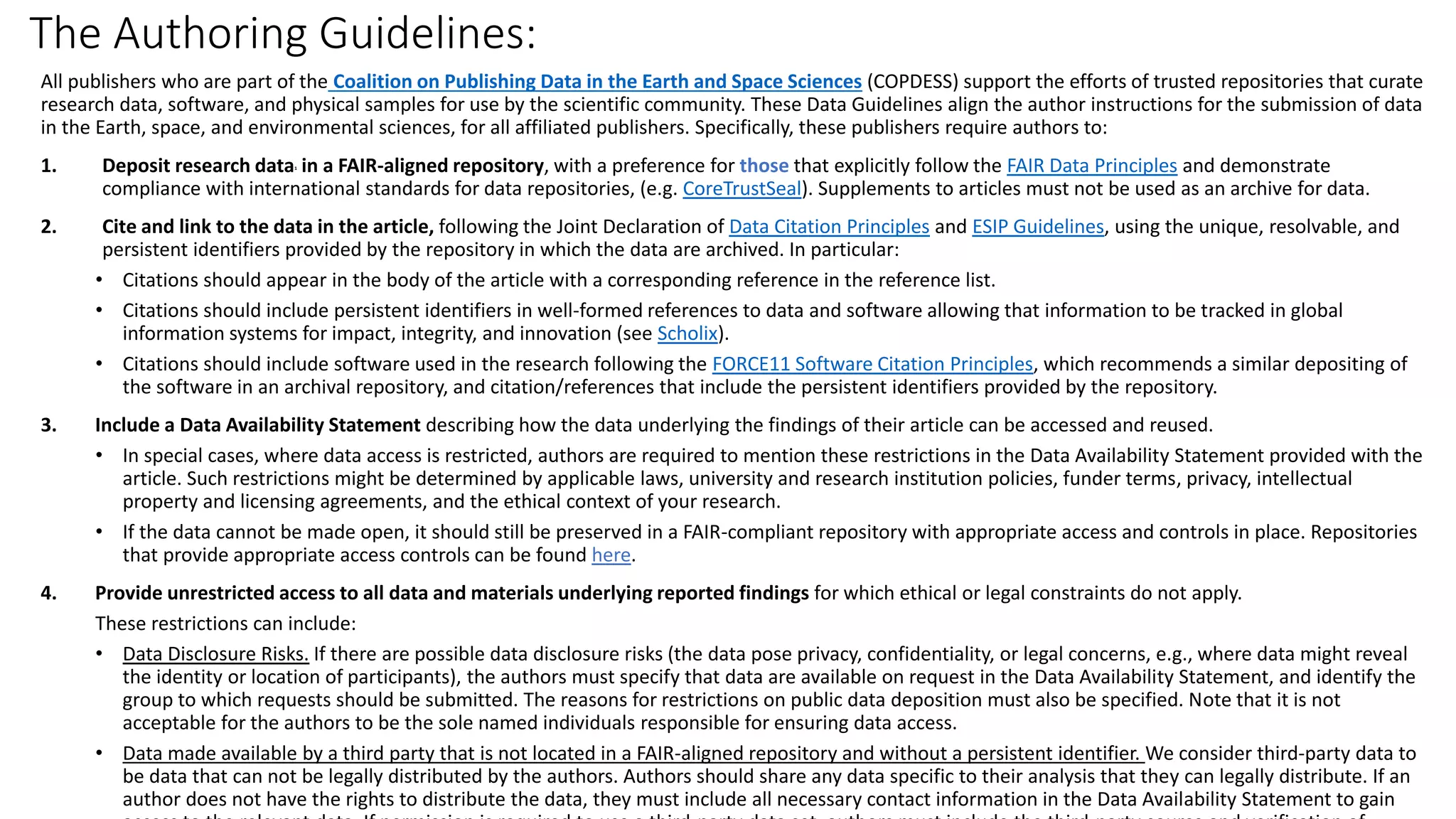 The Authoring Guidelines:
All publishers who are part of the Coalition on Publishing Data in the Earth and Space Sciences (COPDESS) support the efforts of trusted repositories that curate
research data, software, and physical samples for use by the scientific community. These Data Guidelines align the author instructions for the submission of data
in the Earth, space, and environmental sciences, for all affiliated publishers. Specifically, these publishers require authors to:
1. Deposit research data1 in a FAIR-aligned repository, with a preference for those that explicitly follow the FAIR Data Principles and demonstrate
compliance with international standards for data repositories, (e.g. CoreTrustSeal). Supplements to articles must not be used as an archive for data.
2. Cite and link to the data in the article, following the Joint Declaration of Data Citation Principles and ESIP Guidelines, using the unique, resolvable, and
persistent identifiers provided by the repository in which the data are archived. In particular:
• Citations should appear in the body of the article with a corresponding reference in the reference list.
• Citations should include persistent identifiers in well-formed references to data and software allowing that information to be tracked in global
information systems for impact, integrity, and innovation (see Scholix).
• Citations should include software used in the research following the FORCE11 Software Citation Principles, which recommends a similar depositing of
the software in an archival repository, and citation/references that include the persistent identifiers provided by the repository.
3. Include a Data Availability Statement describing how the data underlying the findings of their article can be accessed and reused.
• In special cases, where data access is restricted, authors are required to mention these restrictions in the Data Availability Statement provided with the
article. Such restrictions might be determined by applicable laws, university and research institution policies, funder terms, privacy, intellectual
property and licensing agreements, and the ethical context of your research.
• If the data cannot be made open, it should still be preserved in a FAIR-compliant repository with appropriate access and controls in place. Repositories
that provide appropriate access controls can be found here.
4. Provide unrestricted access to all data and materials underlying reported findings for which ethical or legal constraints do not apply.
These restrictions can include:
• Data Disclosure Risks. If there are possible data disclosure risks (the data pose privacy, confidentiality, or legal concerns, e.g., where data might reveal
the identity or location of participants), the authors must specify that data are available on request in the Data Availability Statement, and identify the
group to which requests should be submitted. The reasons for restrictions on public data deposition must also be specified. Note that it is not
acceptable for the authors to be the sole named individuals responsible for ensuring data access.
• Data made available by a third party that is not located in a FAIR-aligned repository and without a persistent identifier. We consider third-party data to
be data that can not be legally distributed by the authors. Authors should share any data specific to their analysis that they can legally distribute. If an
author does not have the rights to distribute the data, they must include all necessary contact information in the Data Availability Statement to gain
 