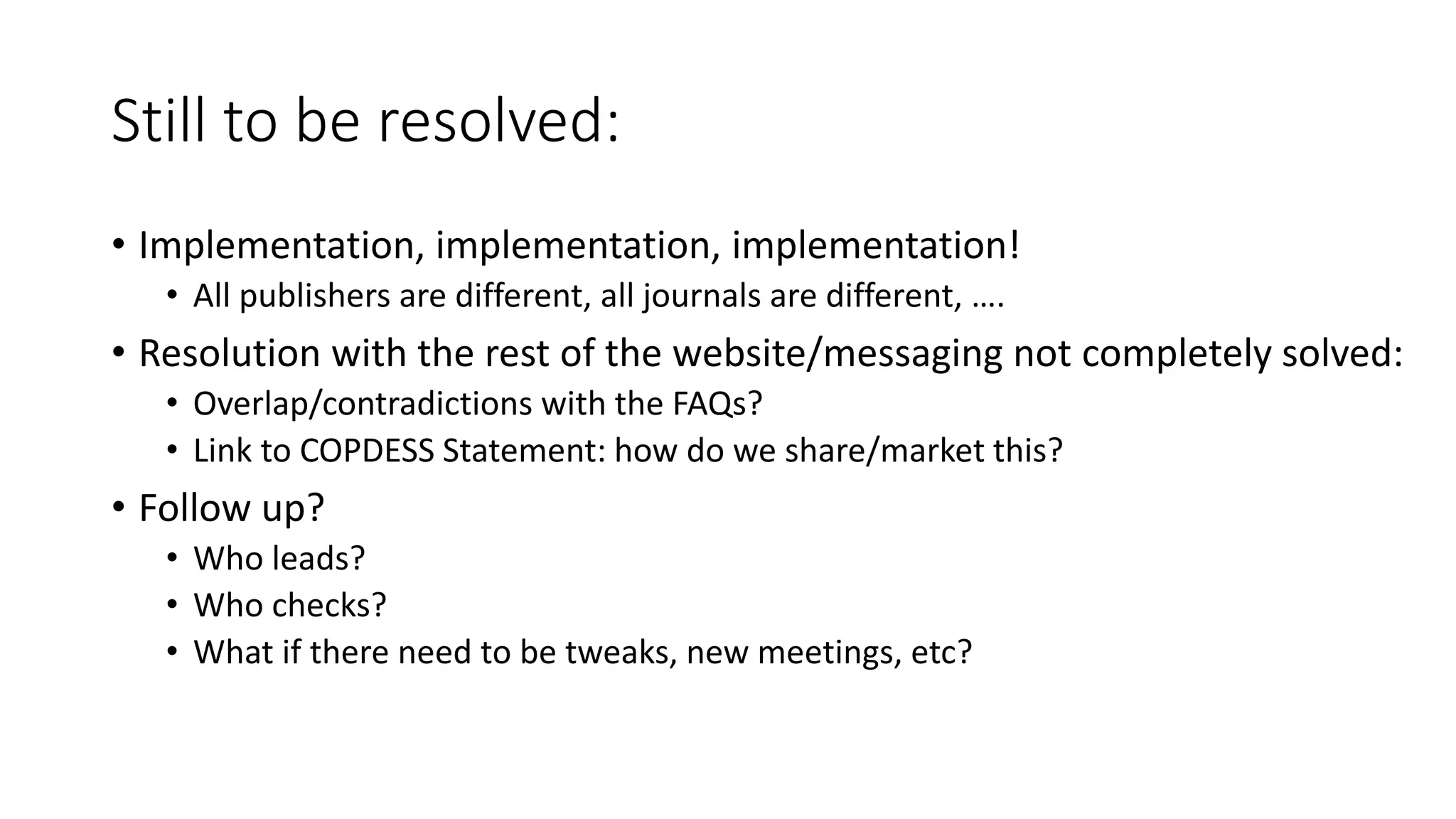 Still to be resolved:
• Implementation, implementation, implementation!
• All publishers are different, all journals are different, ….
• Resolution with the rest of the website/messaging not completely solved:
• Overlap/contradictions with the FAQs?
• Link to COPDESS Statement: how do we share/market this?
• Follow up?
• Who leads?
• Who checks?
• What if there need to be tweaks, new meetings, etc?
 