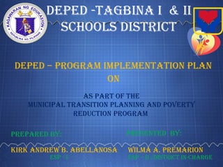 DepeD -Tagbina i & ii
schools DisTricT
DepeD – prograM iMpleMenTaTion plan
Municipal TransiTion planning anD poverTy
reDucTion prograM
on
prepareD by:
as parT of The
presenTeD by:
KirK anDrew b. abellanosa wilMa a. preMarion
esp - i esp – ii /DisTricT in-charge
 
