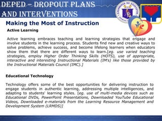 DepeD – DROpOUT pLANS
AND INTeRVeNTIONS
Making the Most of Instruction
Active Learning
Active learning embraces teaching and learning strategies that engage and
involve students in the learning process. Students find new and creative ways to
solve problems, achieve success, and become lifelong learners when educators
show them that there are different ways to learn.[eg. use varied teaching
strategies, employ Higher Order Thinking Skills (HOTS), use of appropriate,
interactive and interesting Instructional Materials (IM’s) like those provided by
the Instructional Materials Council (IMC).]
Educational Technology
Technology offers some of the best opportunities for delivering instruction to
engage students in authentic learning, addressing multiple intelligences, and
adapting to students' learning styles. [eg. use of multi-media devices such as
Educational DVDs, PowerPoint Presentations, Downloaded YouTube Educational
Videos, Downloaded e-materials from the Learning Resource Management and
Development System (LRMDS)]
 