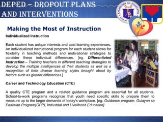 DepeD – DROpOUT pLANS
AND INTeRVeNTIONS
Making the Most of Instruction
Individualized Instruction
Each student has unique interests and past learning experiences.
An individualized instructional program for each student allows for
flexibility in teaching methods and motivational strategies to
consider these individual differences. [eg. Differentiated
Instruction – Training teachers in different teaching strategies to
develop the multiple intelligences of their students as well as a
recognition of their diverse learning styles brought about by
factors such as gender differences.]
Career and Technology Education (CTE)
A quality CTE program and a related guidance program are essential for all students.
School-to-work programs recognize that youth need specific skills to prepare them to
measure up to the larger demands of today's workplace. [eg. Guidance program, Gulayan sa
Paaralan Program(GPP), Industrial and Livelihood Education]
 