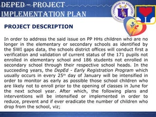 DepeD – projecT
iMpleMenTaTion plan
PROJECT DESCRIPTION
In order to address the said issue on PP HHs children who are no
longer in the elementary or secondary schools as identified by
the SWI gaps data, the schools district offices will conduct first a
verification and validation of current status of the 171 pupils not
enrolled in elementary school and 186 students not enrolled in
secondary school through their respective school heads. In the
succeeding years, the DepEd - Early Registration Program which
usually occurs in every 25th
day of January will be intensified in
order to monitor as early as possible those school children who
are likely not to enroll prior to the opening of classes in June for
the next school year. After which, the following plans and
interventions will be intensified or implemented in order to
reduce, prevent and if ever eradicate the number of children who
drop from the school, viz;
 