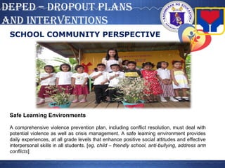DepeD – DropouT plans
anD inTervenTions
SCHOOL COMMUNITY PERSPECTIVE
Safe Learning Environments
A comprehensive violence prevention plan, including conflict resolution, must deal with
potential violence as well as crisis management. A safe learning environment provides
daily experiences, at all grade levels that enhance positive social attitudes and effective
interpersonal skills in all students. [eg. child – friendly school, anti-bullying, address arm
conflicts]
 