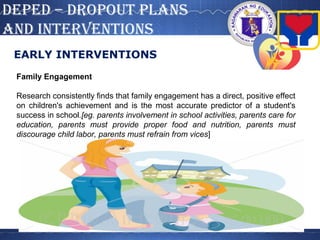 DepeD – DROpOUT pLANS
AND INTeRVeNTIONS
EARLY INTERVENTIONS
Family Engagement
Research consistently finds that family engagement has a direct, positive effect
on children's achievement and is the most accurate predictor of a student's
success in school.[eg. parents involvement in school activities, parents care for
education, parents must provide proper food and nutrition, parents must
discourage child labor, parents must refrain from vices]
 