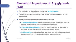 Biomedical importance of Acylglycerols
(AG)
 The majority of lipids in our body are acylglycerols.
 Phospholipids & sphingolipids are major lipid components of cell
membranes.
 Some phospholipids have specialized functions.
1. Dipalmitoyl lecithin: major component of lung surfactant, which is
lacking in respiratory distress syndrome of newborn.
2. Inositol phospholipids: … in cell membrane acts as precursor of
hormone second messengers, platelet activating factor.
3. Glycocalyx: … of cell surface are important cell adhesion and cell
recognition factors, acts as receptors for bacterial toxins.
Saturday, July 2,
2016
Rajesh Chaudhary
2
 