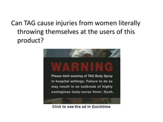 Can TAG cause injuries from women literally throwing themselves at the users of this product?