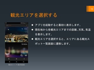 観光エリアを選択する
13
 アプリを起動すると最初に表示します。
 現在地から各観光エリアまでの距離、天気、気温
を表示します。
 観光エリアを選択すると、エリアにある観光ス
ポット一覧画面に遷移します。
観光エリア選択画面
 