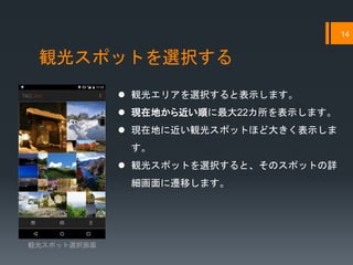 観光スポットを選択する
14
 観光エリアを選択すると表示します。
 現在地から近い順に最大22カ所を表示します。
 現在地に近い観光スポットほど大きく表示しま
す。
 観光スポットを選択すると、そのスポットの詳
細画面に遷移します。
観光スポット選択画面
 