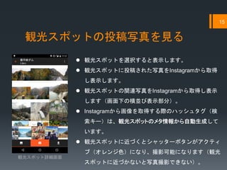 観光スポットの投稿写真を見る
15
 観光スポットを選択すると表示します。
 観光スポットに投稿された写真をInstagramから取得
し表示します。
 観光スポットの関連写真をInstagramから取得し表示
します（画面下の横並び表示部分）。
 Instagramから画像を取得する際のハッシュタグ（検
索キー）は、観光スポットのメタ情報から自動生成して
います。
 観光スポットに近づくとシャッターボタンがアクティ
ブ（オレンジ色）になり、撮影可能になります（観光
スポットに近づかないと写真撮影できない）。
観光スポット詳細画面
 