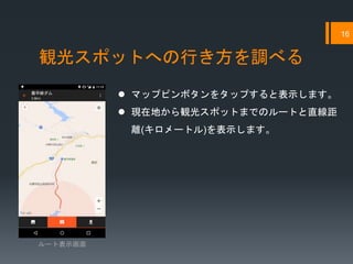 観光スポットへの行き方を調べる
16
ルート表示画面
 マップピンボタンをタップすると表示します。
 現在地から観光スポットまでのルートと直線距
離(キロメートル)を表示します。
 
