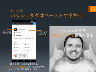 ハッシュタグはペーストするだけ！
9
ポイント①
撮影した写真
ハッシュタグ
をペースト
ハッシュタグを
知らなくても投稿できる
観光スポットのメタ情報から
リアルタイムに自動生成したハッシュタグが
クリップボードに格納されます。
 