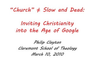 “Church” ≠ Slow and Dead:

    Inviting Christianity
  into the Age of Google

         Philip Clayton
  Claremont School of Theology
        March 10, 2010
 