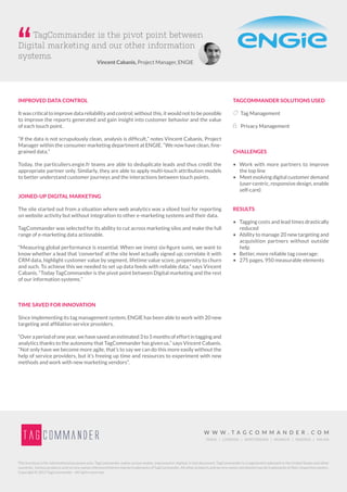 W W W . T A G C O M M A N D E R . C O M
PARIS | LONDON | AMSTERDAM | MUNICH | MADRID | MILAN
This brochure is for informational purposes only. TagCommander makes no warranties, expressed or implied, in this document. TagCommander is a registered trademark in the United States and other
countries. Various products and service names referenced herein may be trademarks of TagCommander. All other products and service names mentioned may be trademarks of their respective owners.
Copyright © 2015 TagCommander - All rights reserved.
IMPROVED DATA CONTROL
It was critical to improve data reliability and control; without this, it would not to be possible
to improve the reports generated and gain insight into customer behavior and the value
of each touch point.
“If the data is not scrupulously clean, analysis is difficult,” notes Vincent Cabanis, Project
Manager within the consumer marketing department at ENGIE. “We now have clean, fine-
grained data.”
Today, the particuliers.engie.fr teams are able to deduplicate leads and thus credit the
appropriate partner only. Similarly, they are able to apply multi-touch attribution models
to better understand customer journeys and the interactions between touch points.
JOINED-UP DIGITAL MARKETING
The site started out from a situation where web analytics was a siloed tool for reporting
on website activity but without integration to other e-marketing systems and their data.
TagCommander was selected for its ability to cut across marketing silos and make the full
range of e-marketing data actionable.
“Measuring global performance is essential. When we invest six-figure sums, we want to
know whether a lead that ‘converted’ at the site level actually signed up; correlate it with
CRM data, highlight customer value by segment, lifetime value score, propensity to churn
and such. To achieve this we needed to set up data feeds with reliable data,” says Vincent
Cabanis. “Today TagCommander is the pivot point between Digital marketing and the rest
of our information systems.”
TIME SAVED FOR INNOVATION
Since implementing its tag management system, ENGIE has been able to work with 20 new
targeting and affiliation service providers.
“Overaperiodofoneyear,wehavesavedanestimated3to5monthsofeffortintaggingand
analytics thanks to the autonomy that TagCommander has given us,” says Vincent Cabanis.
“Not only have we become more agile, that’s to say we can do this more easily without the
help of service providers, but it’s freeing up time and resources to experiment with new
methods and work with new marketing vendors”.
TAGCOMMANDER SOLUTIONS USED
 Tag Management
 Privacy Management
CHALLENGES
•	 Work with more partners to improve
the top line
•	 	Meet evolving digital customer demand
(user-centric, responsive design, enable
self-care)
RESULTS
•	 Tagging costs and lead times drastically
reduced
•	 Ability to manage 20 new targeting and
acquisition partners without outside
help
•	 Better, more reliable tag coverage:
•	 275 pages, 950 measurable elements
TagCommander is the pivot point between
Digital marketing and our other information
systems.
Vincent Cabanis, Project Manager, ENGIE
 