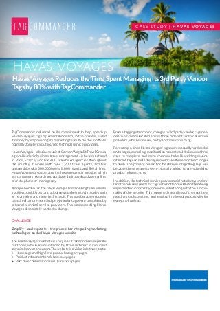 HavasVoyagesReducestheTimeSpentManagingits3rdPartyVendor
Tagsby80%withTagCommander
Havas Voyages
TagCommander delivered on its commitment to help speed up
Havas Voyages’ tag implementations and, in the process, saved
it money by empowering its marketing team to do the job that’s
normally done by its outsourced technical service providers.
Havas Voyages – a business unit of Carlson Wagonlit Travel Group,
a global leader in business travel management – is headquartered
in Paris, France, and has 400 franchised agencies throughout
the country. It works with over 1,200 travel agents, and has
partnerships with 300,000 hotels, 8,000 resorts, and 200 airlines.
Havas Voyages also operates the havasvoyages.fr website, which
lets consumers research and purchase their travel packages online,
over the phone or in an agency.
A major burden for the havasvoyages.fr marketing team was its
inability to quickly test and adopt new marketing technologies such
as retargeting and remarketing tools. This was because requests
to add, edit and remove 3rd party vendor tags were completed by
external technical service providers. This was something Havas
Voyages desperately wanted to change.
CHALLENGE
Simplify – and expedite – the process for integrating marketing
technologies on the Havas Voyages website
The Havasvoyage.fr website is unique as it runs on three separate
platforms, which are maintained by three different outsourced
technical service providers. The website is divided into three parts:
•	 Homepage and high-level product category pages
•	 Product refinement and check-out pages
•	 Purchase confirmation and Thank You pages
From a tagging standpoint, changes to 3rd party vendor tags nee-
ded to be communicated across three different technical service
providers, which was slow, costly and time consuming.
For example, since Havas Voyages’ tags were manually hard coded
on its pages, a small tag modification request could take up to three
days to complete, and more complex tasks like adding several
different tags on multiple pages could take three months or longer
to finish. The primary reason for the delay in integrating tags was
because these requests were typically added to pre-scheduled
product release cycles.
In addition, the technical service providers did not always unders-
tandthebusinessneedsfortags,whichoftenresultedinthembeing
implemented incorrectly, or worse, interfering with the functio-
nality of the website. This happened regardless of the countless
meetings to discuss tags, and resulted in a loss of productivity for
everyone involved.
C A S E S T U D Y | H AVA S V O YA G E S
 