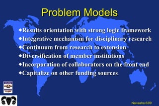 Problem Models Results orientation with strong logic framework Integrative mechanism for disciplinary research Continuum from research to extension Diversification of member institutions Incorporation of collaborators on the front end Capitalize on other funding sources 