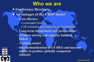 Who we are Conference Brochure Advantages of the CRSP model Cost effective Leveraged funding US university and host country contribution Long-term engagement and partnerships Problem solving and capacity building linked Training model Internationalization of US HEIs and increase ability to produce globally competent students 