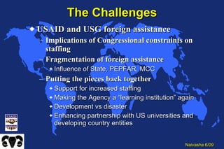 The Challenges USAID and USG foreign assistance Implications of Congressional constraints on staffing Fragmentation of foreign assistance Influence of State, PEPFAR, MCC Putting the pieces back together Support for increased staffing Making the Agency a “learning institution” again Development vs disaster Enhancing partnership with US universities and developing country entities 