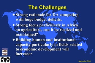 The Challenges Strong rationale for DA competing with huge budget deficits. Strong focus particularly in Africa on agriculture, can it be realized and maintained? Building human and institutional capacity particularly in fields related to economic development will increase ? 