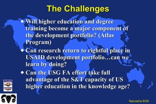 The Challenges Will higher education and degree training become a major component of the development portfolio? (Atlas Program) Can research return to rightful place in USAID development portfolio…can we learn by doing? Can the USG FA effort take full advantage of the S&T capacity of US higher education in the knowledge age? 