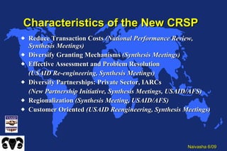 Characteristics of the New CRSP Reduce Transaction Costs  (National Performance Review, Synthesis Meetings) Diversify Granting Mechanisms  (Synthesis Meetings) Effective Assessment and Problem Resolution  (USAID Re-engineering, Synthesis Meetings) Diversify Partnerships: Private Sector, IARCs (New Partnership Initiative, Synthesis Meetings, USAID/AFS) Regionalization  (Synthesis Meeting, USAID/AFS) Customer Oriented  (USAID Reengineering, Synthesis Meetings) 