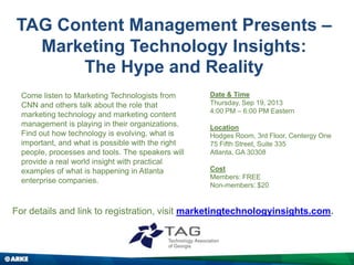 TAG Content Management Presents –
Marketing Technology Insights:
The Hype and Reality
For details and link to registration, visit marketingtechnologyinsights.com.
Come listen to Marketing Technologists from
CNN and others talk about the role that
marketing technology and marketing content
management is playing in their organizations.
Find out how technology is evolving, what is
important, and what is possible with the right
people, processes and tools. The speakers will
provide a real world insight with practical
examples of what is happening in Atlanta
enterprise companies.
Date & Time
Thursday, Sep 19, 2013
4:00 PM – 6:00 PM Eastern
Location
Hodges Room, 3rd Floor, Centergy One
75 Fifth Street, Suite 335
Atlanta, GA 30308
Cost
Members: FREE
Non-members: $20
 