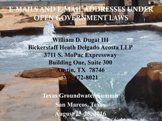William D. Dugat III
Bickerstaff Heath Delgado Acosta LLP
3711 S. MoPac Expressway
Building One, Suite 300
Austin, TX 78746
512-472-8021
Texas Groundwater Summit
San Marcos, Texas
August 23-25, 2016 1
E-MAILS AND E-MAIL ADDRESSES UNDER
OPEN GOVERNMENT LAWS
 