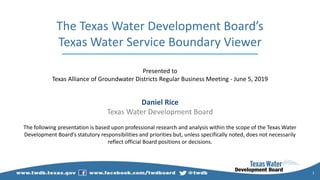 1
The Texas Water Development Board’s
Texas Water Service Boundary Viewer
Presented to
Texas Alliance of Groundwater Districts Regular Business Meeting - June 5, 2019
Daniel Rice
Texas Water Development Board
The following presentation is based upon professional research and analysis within the scope of the Texas Water
Development Board’s statutory responsibilities and priorities but, unless specifically noted, does not necessarily
reflect official Board positions or decisions.
 