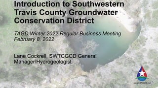 Introduction to Southwestern
Travis County Groundwater
Conservation District
TAGD Winter 2022 Regular Business Meeting
February 8, 2022
Lane Cockrell, SWTCGCD General
Manager/Hydrogeologist
 